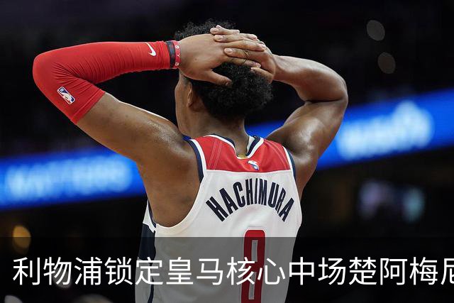 利物浦锁定皇马核心中场楚阿梅尼，实力提升在即